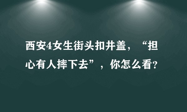 西安4女生街头扣井盖，“担心有人摔下去”，你怎么看？