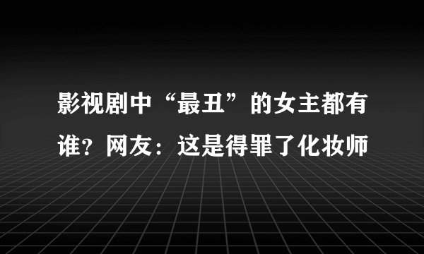 影视剧中“最丑”的女主都有谁？网友：这是得罪了化妆师