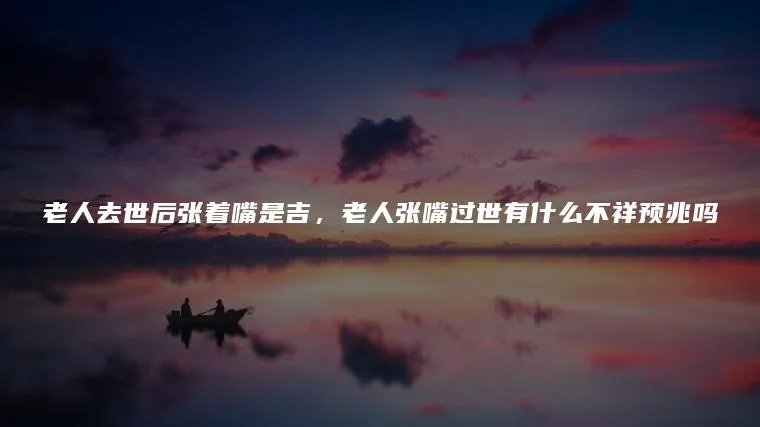 老人去世后张着嘴是吉，老人张嘴过世有什么不祥预兆吗