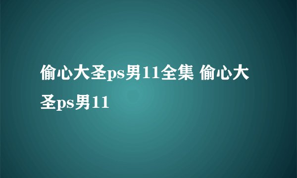 偷心大圣ps男11全集 偷心大圣ps男11