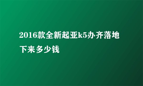 2016款全新起亚k5办齐落地下来多少钱
