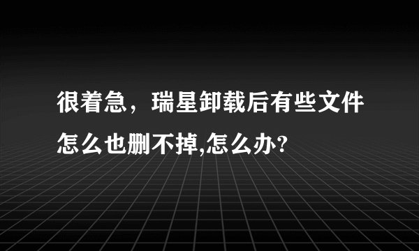 很着急，瑞星卸载后有些文件怎么也删不掉,怎么办?