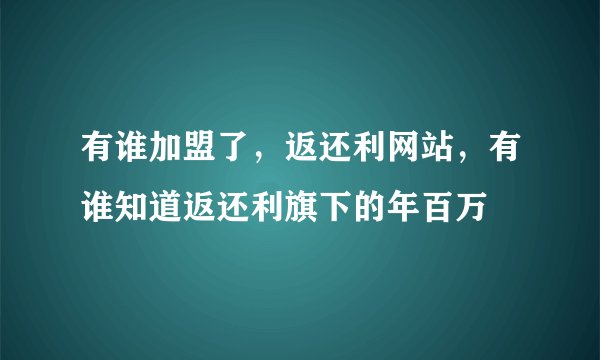 有谁加盟了，返还利网站，有谁知道返还利旗下的年百万