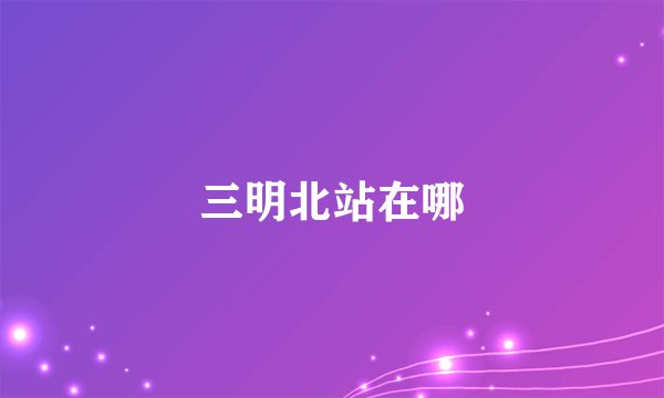 三明北站在哪