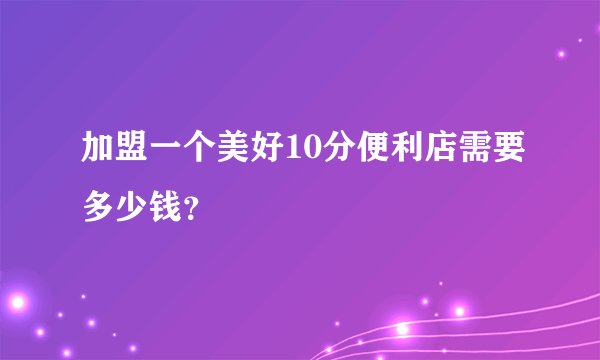 加盟一个美好10分便利店需要多少钱？