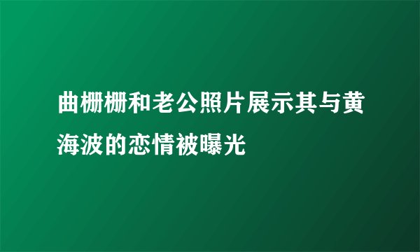 曲栅栅和老公照片展示其与黄海波的恋情被曝光