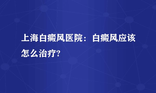 上海白癜风医院：白癜风应该怎么治疗?
