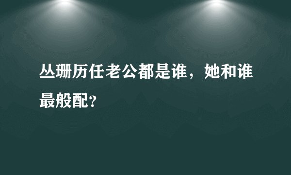 丛珊历任老公都是谁，她和谁最般配？