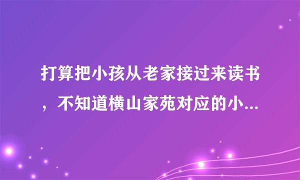 打算把小孩从老家接过来读书，不知道横山家苑对应的小学都是什么？一个年级有几个班？