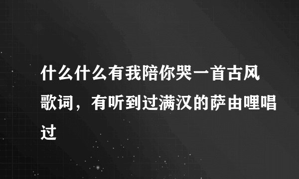 什么什么有我陪你哭一首古风歌词，有听到过满汉的萨由哩唱过