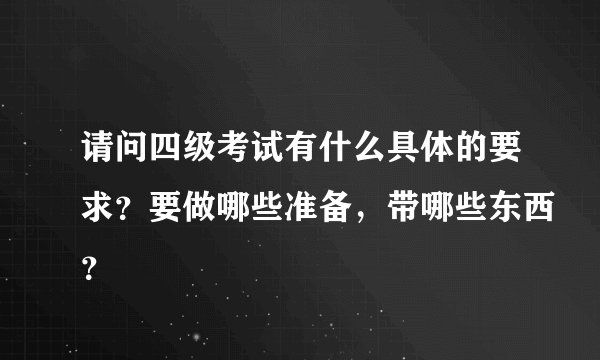 请问四级考试有什么具体的要求？要做哪些准备，带哪些东西？