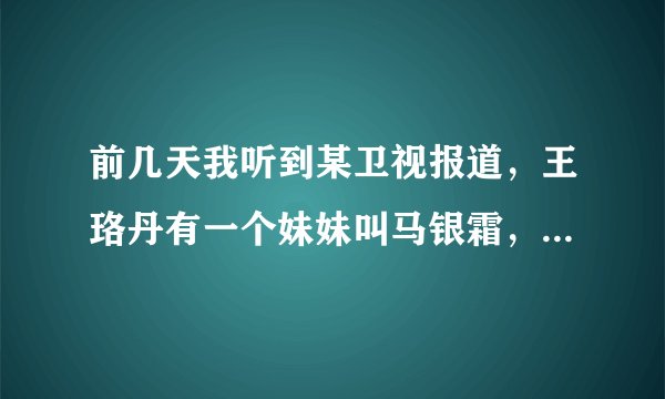 前几天我听到某卫视报道，王珞丹有一个妹妹叫马银霜，属实吗？