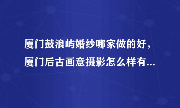 厦门鼓浪屿婚纱哪家做的好，厦门后古画意摄影怎么样有人去过吗！！！！！！