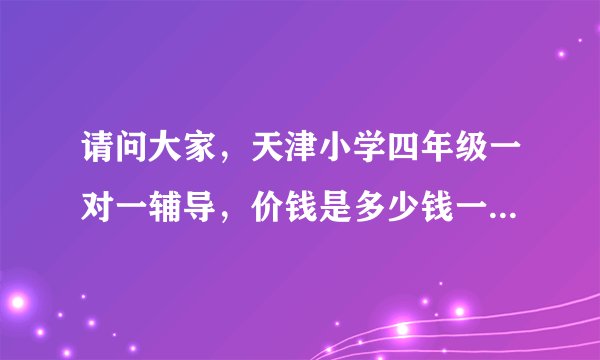 请问大家，天津小学四年级一对一辅导，价钱是多少钱一小时，在线等，谢谢