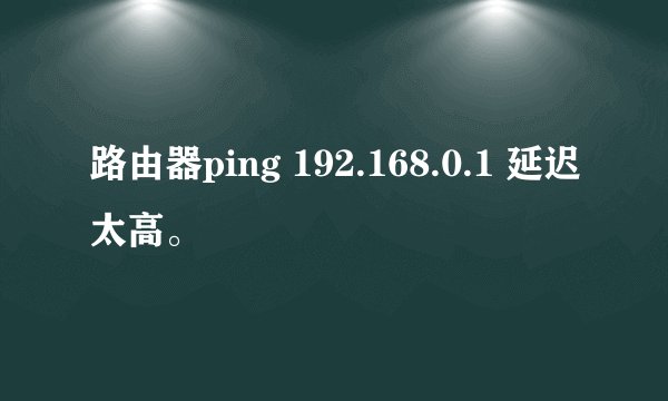 路由器ping 192.168.0.1 延迟太高。