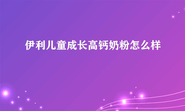 伊利儿童成长高钙奶粉怎么样