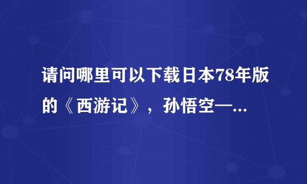 请问哪里可以下载日本78年版的《西游记》，孙悟空——界正章，唐僧——夏木雅子，谢谢