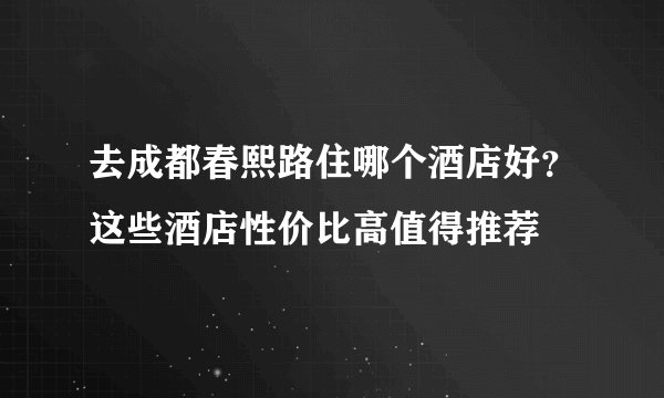 去成都春熙路住哪个酒店好？这些酒店性价比高值得推荐