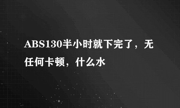 ABS130半小时就下完了，无任何卡顿，什么水