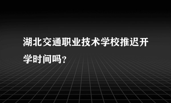 湖北交通职业技术学校推迟开学时间吗？