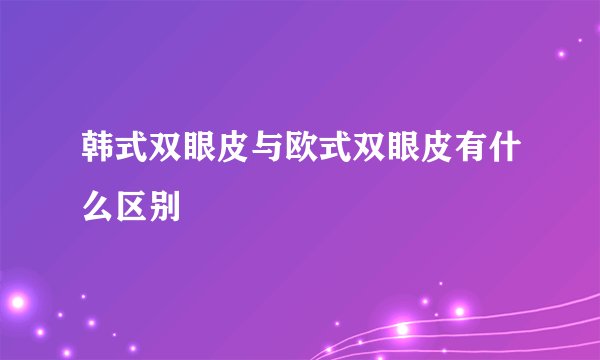 韩式双眼皮与欧式双眼皮有什么区别