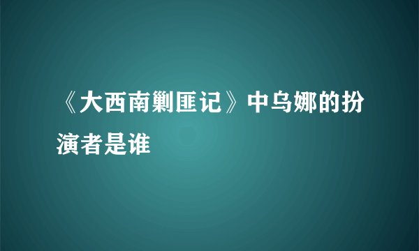 《大西南剿匪记》中乌娜的扮演者是谁