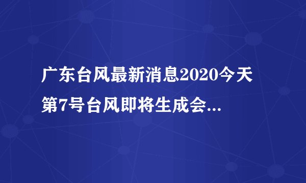 广东台风最新消息2020今天 第7号台风即将生成会影响广东吗
