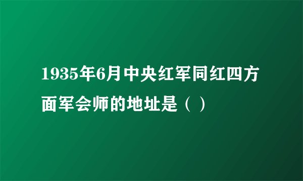 1935年6月中央红军同红四方面军会师的地址是（）