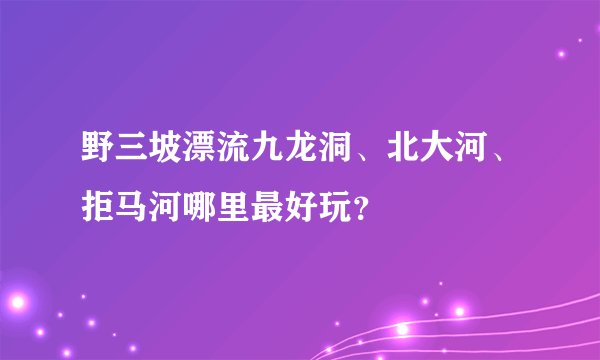 野三坡漂流九龙洞、北大河、拒马河哪里最好玩？