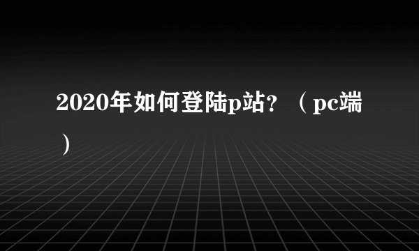 2020年如何登陆p站？（pc端）