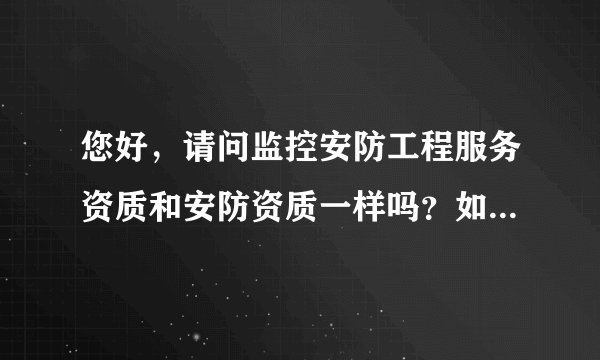 您好，请问监控安防工程服务资质和安防资质一样吗？如果不一样，那区别是什么，谢谢