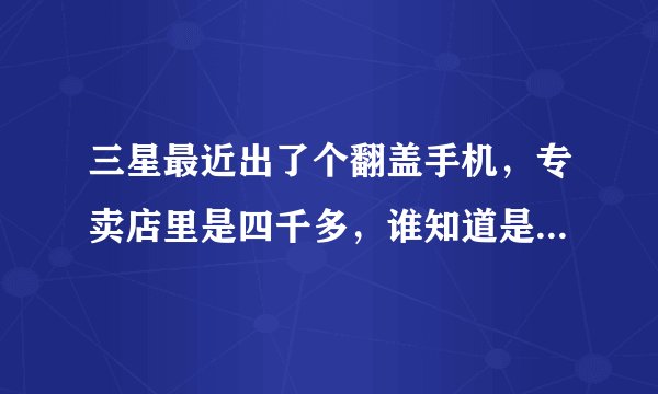 三星最近出了个翻盖手机，专卖店里是四千多，谁知道是什么型号啊?