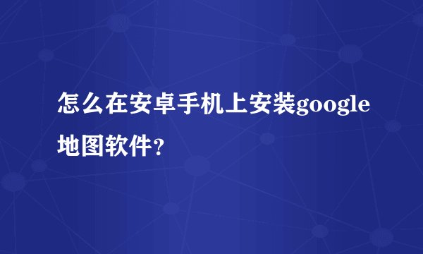 怎么在安卓手机上安装google地图软件？