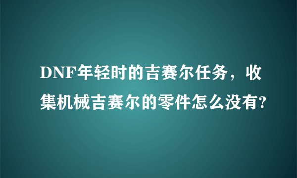 DNF年轻时的吉赛尔任务，收集机械吉赛尔的零件怎么没有?