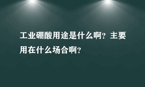 工业硼酸用途是什么啊？主要用在什么场合啊？