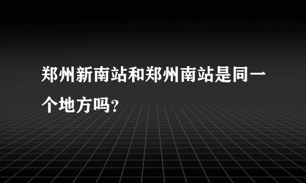 郑州新南站和郑州南站是同一个地方吗？