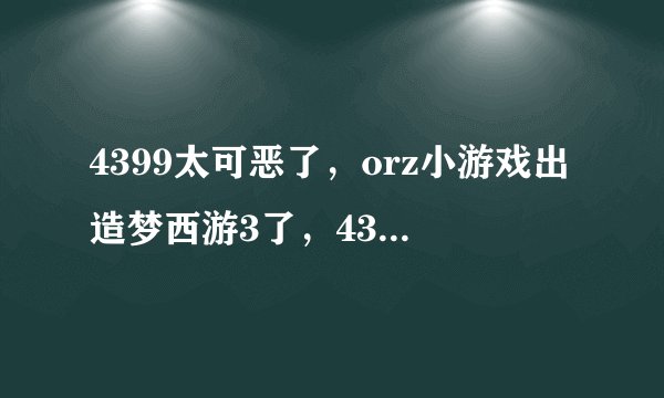 4399太可恶了，orz小游戏出造梦西游3了，4399却又给删了，太可恶了
