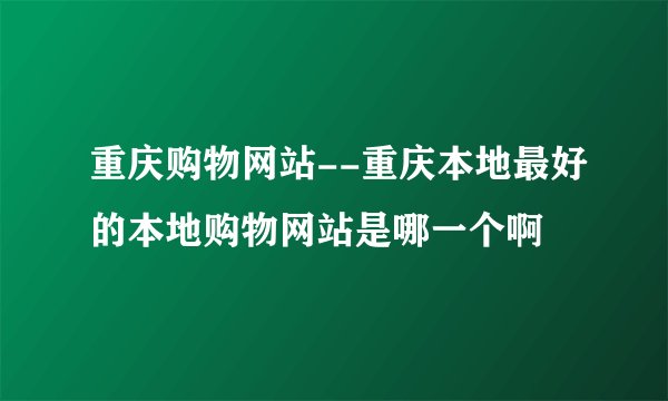 重庆购物网站--重庆本地最好的本地购物网站是哪一个啊