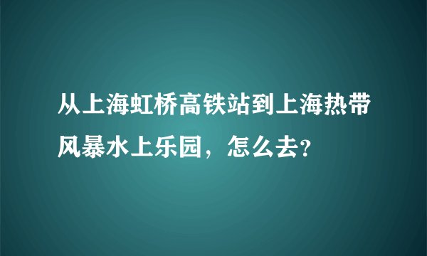 从上海虹桥高铁站到上海热带风暴水上乐园，怎么去？