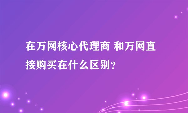 在万网核心代理商 和万网直接购买在什么区别？