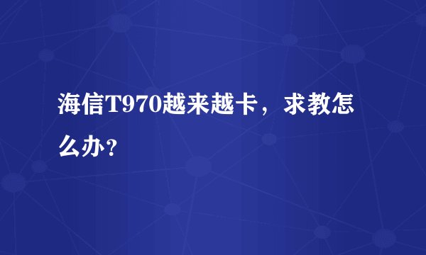 海信T970越来越卡，求教怎么办？
