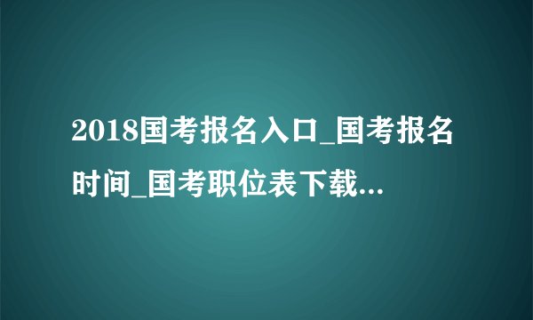 2018国考报名入口_国考报名时间_国考职位表下载（全国汇总）