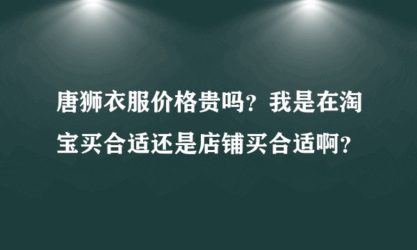 唐狮衣服价格贵吗？我是在淘宝买合适还是店铺买合适啊？