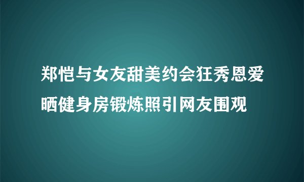 郑恺与女友甜美约会狂秀恩爱晒健身房锻炼照引网友围观