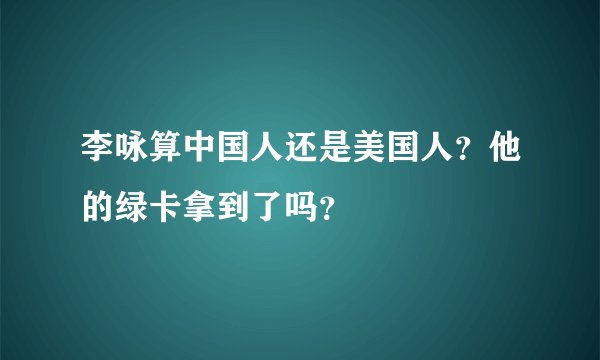 李咏算中国人还是美国人？他的绿卡拿到了吗？