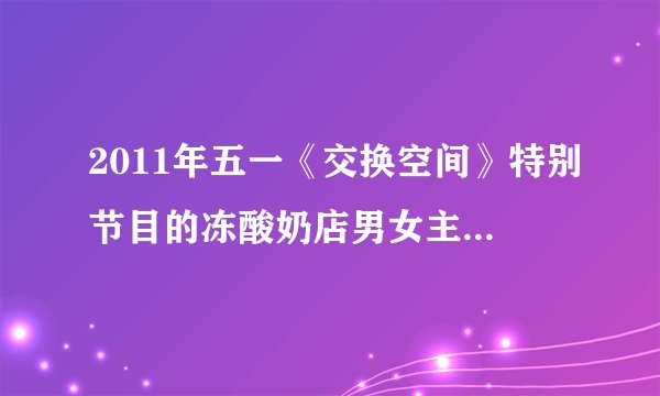 2011年五一《交换空间》特别节目的冻酸奶店男女主人现在心情如何？5月2日晚询问