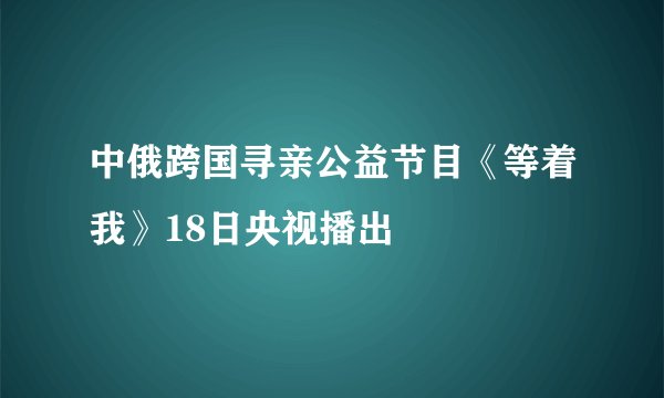 中俄跨国寻亲公益节目《等着我》18日央视播出