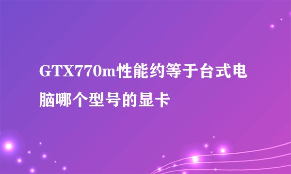 GTX770m性能约等于台式电脑哪个型号的显卡