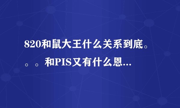 820和鼠大王什么关系到底。。。和PIS又有什么恩怨啊。。。