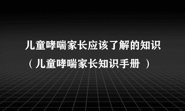 儿童哮喘家长应该了解的知识（儿童哮喘家长知识手册 ）